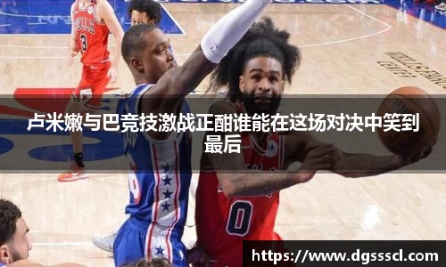 卢米嫩与巴竞技激战正酣谁能在这场对决中笑到最后